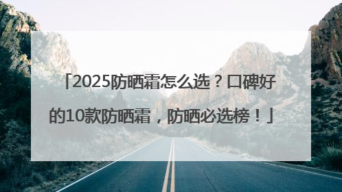 2025防晒霜怎么选？口碑好的10款防晒霜，防晒必选榜！