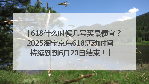618什么时候几号买最便宜？2025淘宝京东618活动时间持续到到6月20日结束！