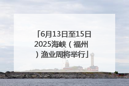 6月13日至15日 2025海峡（福州）渔业周将举行